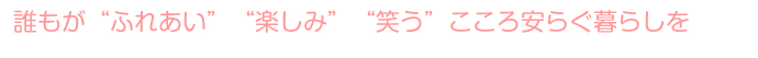 誰もが“ふれあい”“楽しみ”“笑う”こころ安らぐ暮らしを